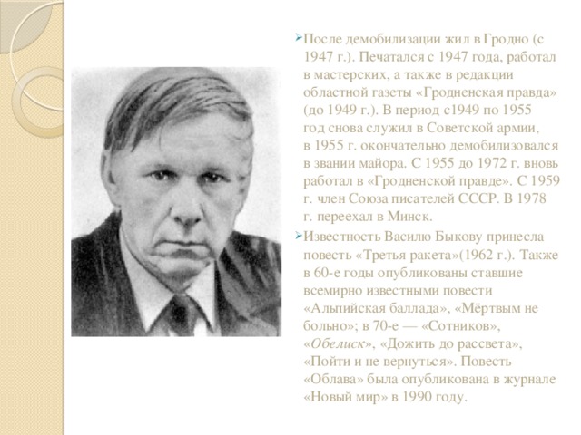 После демобилизации жил в Гродно (с 1947 г.). Печатался с 1947 года, работал в мастерских, а также в редакции областной газеты «Гродненская правда» (до 1949 г.). В период с1949 по 1955 год снова служил в Советской армии, в 1955 г. окончательно демобилизовался в звании майора. С 1955 до 1972 г. вновь работал в «Гродненской правде». С 1959 г. член Союза писателей СССР. В 1978 г. переехал в Минск. Известность Василю Быкову принесла повесть «Третья ракета»(1962 г.). Также в 60-е годы опубликованы ставшие всемирно известными повести «Альпийская баллада», «Мёртвым не больно»; в 70-е — «Сотников», « Обелиск », «Дожить до рассвета», «Пойти и не вернуться». Повесть «Облава» была опубликована в журнале «Новый мир» в 1990 году. 
