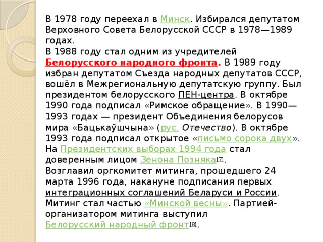 В 1978 году переехал в  Минск . Избирался депутатом Верховного Совета Белорусской СССР в 1978—1989 годах.  В 1988 году стал одним из учредителей  Белорусского народного фронта . В 1989 году избран депутатом Съезда народных депутатов СССР, вошёл в Межрегиональную депутатскую группу. Был президентом белорусского  ПЕН-центра . В октябре 1990 года подписал «Римское обращение». В 1990—1993 годах — президент Объединения белорусов мира «Бацькаўшчына» ( рус.   Отечество ). В октябре 1993 года подписал открытое « письмо сорока двух ». На  Президентских выборах 1994 года  стал доверенным лицом  Зенона Позняка [7] .  Возглавил оргкомитет митинга, прошедшего 24 марта 1996 года, накануне подписания первых  интеграционных соглашений Беларуси и России . Митинг стал частью  «Минской весны» . Партией-организатором митинга выступил  Белорусский народный фронт [8] .   