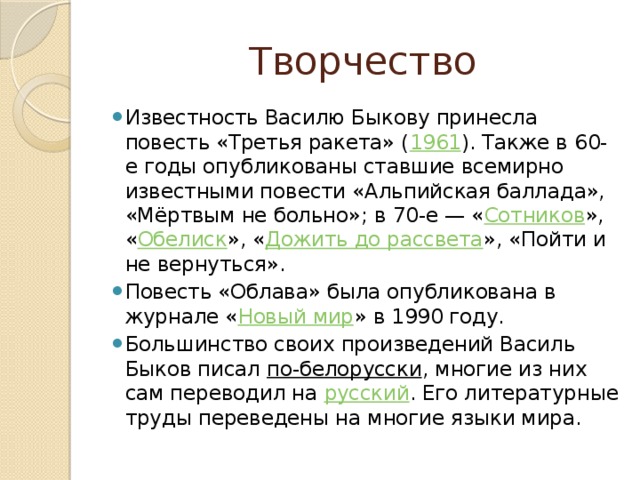 Творчество Известность Василю Быкову принесла повесть «Третья ракета» ( 1961 ). Также в 60-е годы опубликованы ставшие всемирно известными повести «Альпийская баллада», «Мёртвым не больно»; в 70-е — « Сотников », « Обелиск », « Дожить до рассвета », «Пойти и не вернуться». Повесть «Облава» была опубликована в журнале « Новый мир » в 1990 году. Большинство своих произведений Василь Быков писал  по-белорусски , многие из них сам переводил на  русский . Его литературные труды переведены на многие языки мира. 
