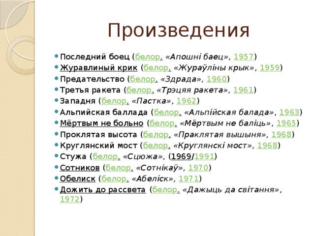 Произведения Последний боец ( белор .   «Апошні баец» ,  1957 ) Журавлиный крик  ( белор .   «Жураўліны крык» ,  1959 ) Предательство ( белор .   «Здрада» ,  1960 ) Третья ракета ( белор .   «Трэцяя ракета» ,  1961 ) Западня ( белор .   «Пастка» ,  1962 ) Альпийская баллада ( белор .   «Альпійская балада» ,  1963 ) Мёртвым не больно  ( белор .   «Мёртвым не баліць» ,  1965 ) Проклятая высота ( белор .   «Праклятая вышыня» ,  1968 ) Круглянский мост ( белор .   «Круглянскі мост» ,  1968 ) Стужа ( белор .   «Сцюжа» , ( 1969 / 1991 ) Сотников  ( белор .   «Сотнікаў» ,  1970 ) Обелиск  ( белор .   «Абеліск» ,  1971 ) Дожить до рассвета  ( белор .   «Дажыць да світання» ,  1972 ) 