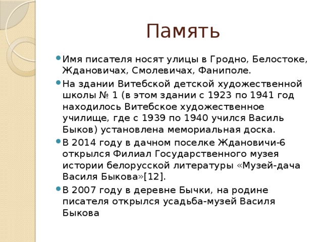Память Имя писателя носят улицы в Гродно, Белостоке, Ждановичах, Смолевичах, Фаниполе. На здании Витебской детской художественной школы № 1 (в этом здании с 1923 по 1941 год находилось Витебское художественное училище, где с 1939 по 1940 учился Василь Быков) установлена мемориальная доска. В 2014 году в дачном поселке Ждановичи-6 открылся Филиал Государственного музея истории белорусской литературы «Музей-дача Василя Быкова»[12]. В 2007 году в деревне Бычки, на родине писателя открылся усадьба-музей Василя Быкова 