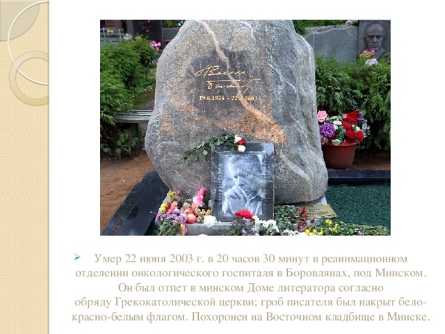 Умер 22 июня 2003 г. в 20 часов 30 минут в реанимационном отделении онкологического госпиталя в Боровлянах, под Минском. Он был отпет в минском Доме литератора согласно обряду Грекокатолической церкви; гроб писателя был накрыт бело-красно-белым флагом. Похоронен на Восточном кладбище в Минске. 