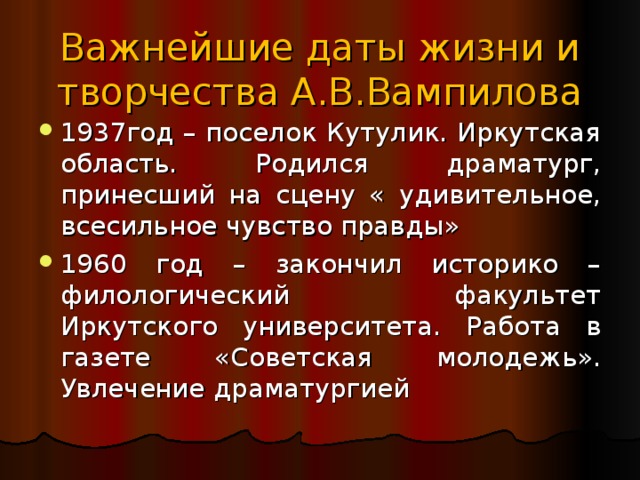 Важнейшие даты жизни и творчества А.В.Вампилова 1937год – поселок Кутулик. Иркутская область. Родился драматург, принесший на сцену « удивительное, всесильное чувство правды» 1960 год – закончил историко – филологический факультет Иркутского университета. Работа в газете «Советская молодежь». Увлечение драматургией 