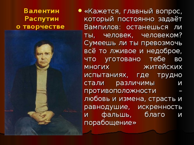 «Кажется, главный вопрос, который постоянно задаёт Вампилов: останешься ли ты, человек, человеком? Сумеешь ли ты превозмочь всё то лживое и недоброе, что уготовано тебе во многих житейских испытаниях, где трудно стали различимы и противоположности – любовь и измена, страсть и равнодушие, искренность и фальшь, благо и порабощение» Валентин Распутин  о творчестве  А. Вампилова: 