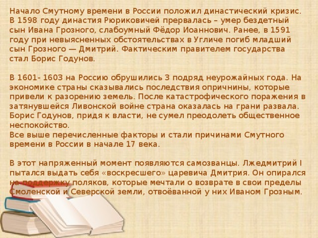 Начало Смутному времени в России положил династический кризис. В 1598 году династия Рюриковичей прервалась – умер бездетный сын Ивана Грозного, слабоумный Фёдор Иоаннович. Ранее, в 1591 году при невыясненных обстоятельствах в Угличе погиб младший сын Грозного — Дмитрий. Фактическим правителем государства стал Борис Годунов. В 1601- 1603 на Россию обрушились 3 подряд неурожайных года. На экономике страны сказывались последствия опричнины, которые привели к разорению земель. После катастрофического поражения в затянувшейся Ливонской войне страна оказалась на грани развала. Борис Годунов, придя к власти, не сумел преодолеть общественное неспокойство. Все выше перечисленные факторы и стали причинами Смутного времени в России в начале 17 века. В этот напряженный момент появляются самозванцы. Лжедмитрий I пытался выдать себя «воскресшего» царевича Дмитрия. Он опирался на поддержку поляков, которые мечтали о возврате в свои пределы Смоленской и Северской земли, отвоёванной у них Иваном Грозным. 