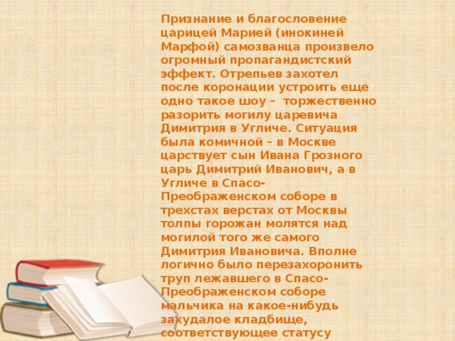 Признание и благословение царицей Марией (инокиней Марфой) самозванца произвело огромный пропагандистский эффект. Отрепьев захотел после коронации устроить еще одно такое шоу – торжественно разорить могилу царевича Димитрия в Угличе. Ситуация была комичной – в Москве царствует сын Ивана Грозного царь Димитрий Иванович, а в Угличе в Спасо-Преображенском соборе в трехстах верстах от Москвы толпы горожан молятся над могилой того же самого Димитрия Ивановича. Вполне логично было перезахоронить труп лежавшего в Спасо-Преображенском соборе мальчика на какое-нибудь захудалое кладбище, соответствующее статусу поповского сына, который якобы был зарезан в Угличе. Однако подобной идее решительно воспротивилась та же Марфа, ведь речь шла о могиле настоящего Дмитрия, её единственного сына. 