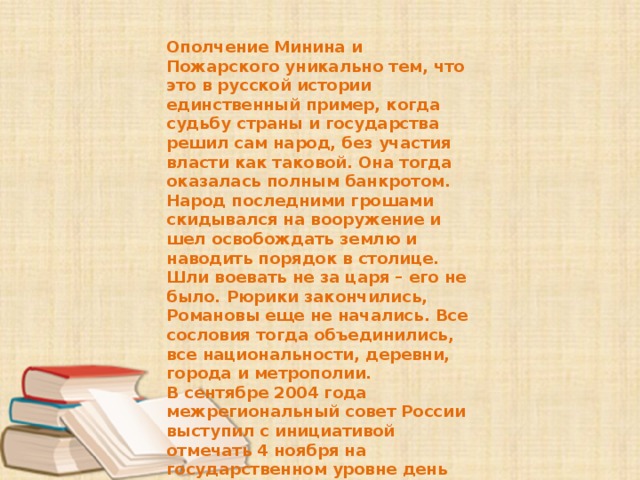 Ополчение Минина и Пожарского уникально тем, что это в русской истории единственный пример, когда судьбу страны и государства решил сам народ, без участия власти как таковой. Она тогда оказалась полным банкротом. Народ последними грошами скидывался на вооружение и шел освобождать землю и наводить порядок в столице. Шли воевать не за царя – его не было. Рюрики закончились, Романовы еще не начались. Все сословия тогда объединились, все национальности, деревни, города и метрополии. В сентябре 2004 года межрегиональный совет России выступил с инициативой отмечать 4 ноября на государственном уровне день окончания Смутного времени. Новоявленный «красный день календаря» российское общество восприняло не сразу и не однозначно. 