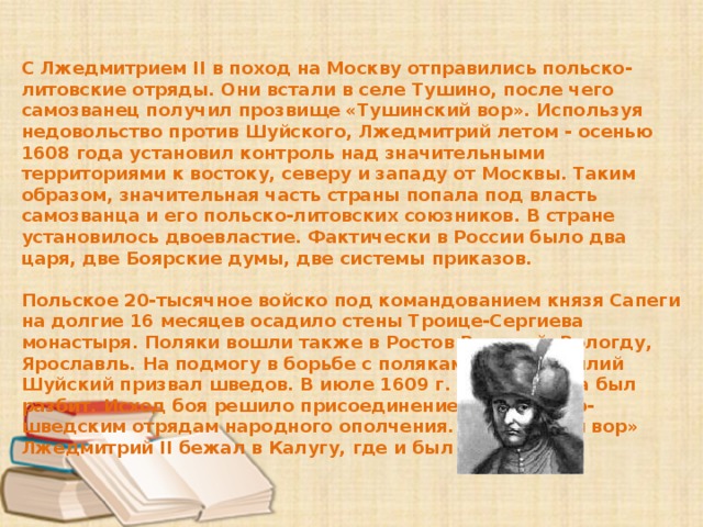 С Лжедмитрием II в поход на Москву отправились польско-литовские отряды. Они встали в селе Тушино, после чего самозванец получил прозвище «Тушинский вор». Используя недовольство против Шуйского, Лжедмитрий летом - осенью 1608 года установил контроль над значительными территориями к востоку, северу и западу от Москвы. Таким образом, значительная часть страны попала под власть самозванца и его польско-литовских союзников. В стране установилось двоевластие. Фактически в России было два царя, две Боярские думы, две системы приказов.  Польское 20-тысячное войско под командованием князя Сапеги на долгие 16 месяцев осадило стены Троице-Сергиева монастыря. Поляки вошли также в Ростов Великий, Вологду, Ярославль. На подмогу в борьбе с поляками царь Василий Шуйский призвал шведов. В июле 1609 г. князь Сапега был разбит. Исход боя решило присоединение к российско-шведским отрядам народного ополчения. «Тушинский вор» Лжедмитрий II бежал в Калугу, где и был убит. 