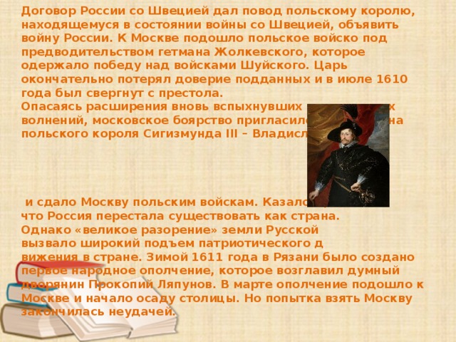 Договор России со Швецией дал повод польскому королю, находящемуся в состоянии войны со Швецией, объявить войну России. К Москве подошло польское войско под предводительством гетмана Жолкевского, которое одержало победу над войсками Шуйского. Царь окончательно потерял доверие подданных и в июле 1610 года был свергнут с престола. Опасаясь расширения вновь вспыхнувших крестьянских волнений, московское боярство пригласило на трон сына польского короля Сигизмунда III – Владислава      и сдало Москву польским войскам. Казалось, что Россия перестала существовать как страна. Однако «великое разорение» земли Русской вызвало широкий подъем патриотического д вижения в стране. Зимой 1611 года в Рязани было создано первое народное ополчение, которое возглавил думный дворянин Прокопий Ляпунов. В марте ополчение подошло к Москве и начало осаду столицы. Но попытка взять Москву закончилась неудачей. 