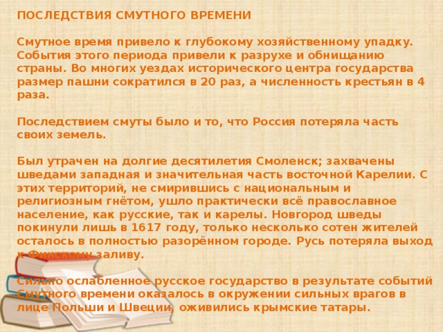 ПОСЛЕДСТВИЯ СМУТНОГО ВРЕМЕНИ  Смутное время привело к глубокому хозяйственному упадку. События этого периода привели к разрухе и обнищанию страны. Во многих уездах исторического центра государства размер пашни сократился в 20 раз, а численность крестьян в 4 раза.  Последствием смуты было и то, что Россия потеряла часть своих земель.  Был утрачен на долгие десятилетия Смоленск; захвачены шведами западная и значительная часть восточной Карелии. С этих территорий, не смирившись с национальным и религиозным гнётом, ушло практически всё православное население, как русские, так и карелы. Новгород шведы покинули лишь в 1617 году, только несколько сотен жителей осталось в полностью разорённом городе. Русь потеряла выход к Финскому заливу.  Сильно ослабленное русское государство в результате событий Смутного времени оказалось в окружении сильных врагов в лице Польши и Швеции, оживились крымские татары. 