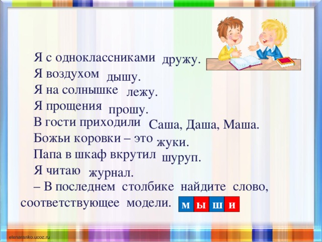 Я с одноклассниками Я воздухом Я на солнышке Я прощения В гости приходили Божьи коровки – это Папа в шкаф вкрутил Я читаю – В последнем столбике найдите слово, соответствующее модели.  дружу. дышу. лежу. прошу. Саша, Даша, Маша. жуки. шуруп. журнал. м ы ш и 