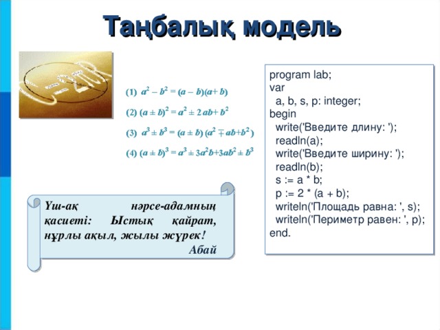 Таңбалық модель program lab; var  a, b, s, p: integer; begin  write(' Введите длину : ');  readln(a);  write(' Введите ширину : ');  readln(b);  s := a * b;  p := 2 * (a + b);  writeln(' Площадь равна : ', s);  writeln('Периметр равен: ', p); end. Үш-ақ нәрсе-адамның қасиеті: Ыстық қайрат, нұрлы ақыл, жылы жүрек ! Абай 