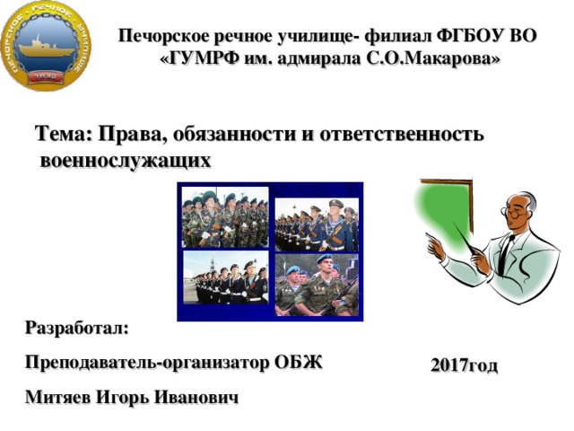 Печорское речное училище- филиал ФГБОУ ВО «ГУМРФ им. адмирала С.О.Макарова» Тема: Права, обязанности и ответственность  военнослужащих Разработал: Преподаватель-организатор ОБЖ Митяев Игорь Иванович 2017год 