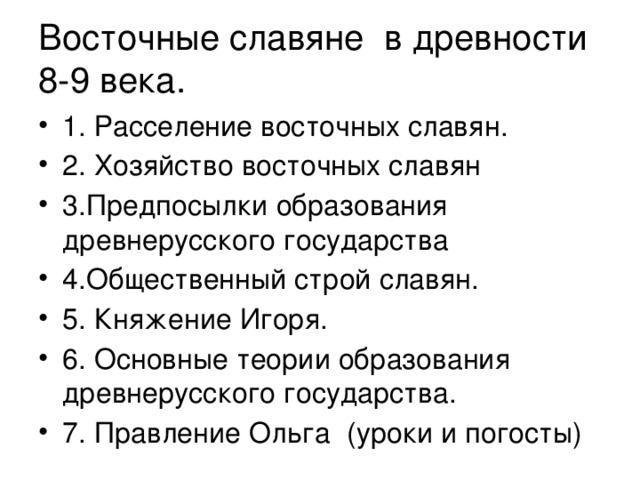 Восточные славяне в древности 8-9 века. 1. Расселение восточных славян. 2. Хозяйство восточных славян 3.Предпосылки образования древнерусского государства 4.Общественный строй славян. 5. Княжение Игоря. 6. Основные теории образования древнерусского государства. 7. Правление Ольга (уроки и погосты) 