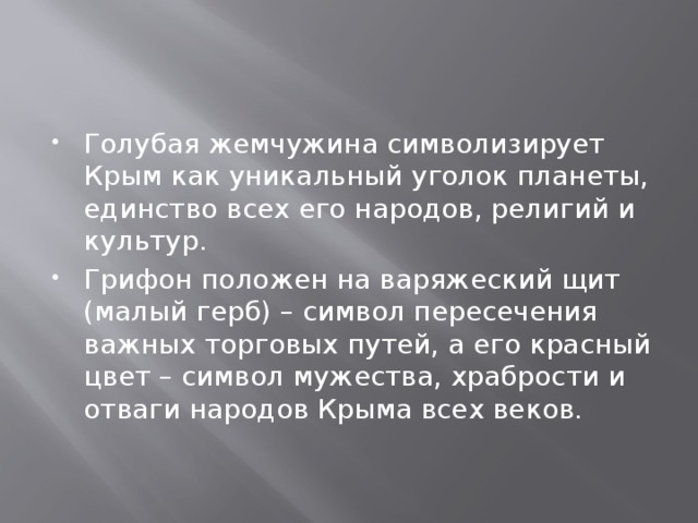 Голубая жемчужина символизирует Крым как уникальный уголок планеты, единство всех его народов, религий и культур. Грифон положен на варяжеский щит (малый герб) – символ пересечения важных торговых путей, а его красный цвет – символ мужества, храбрости и отваги народов Крыма всех веков. 