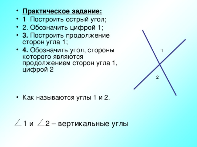 Практическое задание: 1 . Построить острый угол; 2. Обозначить цифрой 1; 3. Построить продолжение сторон угла 1; 4. Обозначить угол, стороны которого являются продолжением сторон угла 1, цифрой 2   Как называются углы 1 и 2. 1 2 1 и 2 – вертикальные углы 