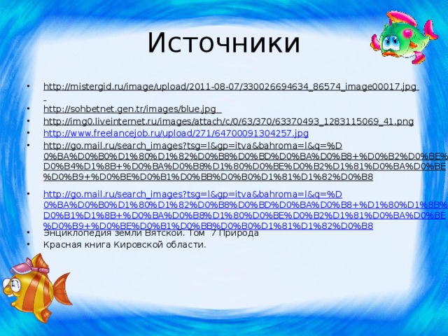 Источники http://mistergid.ru/image/upload/2011-08-07/330026694634_86574_image00017.jpg  http://sohbetnet.gen.tr/images/blue.jpg  http://img0.liveinternet.ru/images/attach/c/0/63/370/63370493_1283115069_41.png  http://www.freelancejob.ru/upload/271/64700091304257.jpg http://go.mail.ru/search_images?tsg=l&gp=itva&bahroma=l&q=%D0%BA%D0%B0%D1%80%D1%82%D0%B8%D0%BD%D0%BA%D0%B8+%D0%B2%D0%BE%D0%B4%D1%8B+%D0%BA%D0%B8%D1%80%D0%BE%D0%B2%D1%81%D0%BA%D0%BE%D0%B9+%D0%BE%D0%B1%D0%BB%D0%B0%D1%81%D1%82%D0%B8  http://go.mail.ru/search_images?tsg=l&gp=itva&bahroma=l&q=%D0%BA%D0%B0%D1%80%D1%82%D0%B8%D0%BD%D0%BA%D0%B8+%D1%80%D1%8B%D0%B1%D1%8B+%D0%BA%D0%B8%D1%80%D0%BE%D0%B2%D1%81%D0%BA%D0%BE%D0%B9+%D0%BE%D0%B1%D0%BB%D0%B0%D1%81%D1%82%D0%B8 Энциклопедия земли Вятской. Том 7 Природа Красная книга Кировской области. 