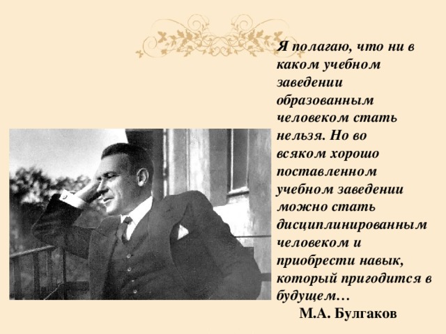 Я полагаю, что ни в каком учебном заведении образованным человеком стать нельзя. Но во всяком хорошо поставленном учебном заведении можно стать дисциплинированным человеком и приобрести навык, который пригодится в будущем…  М.А. Булгаков 