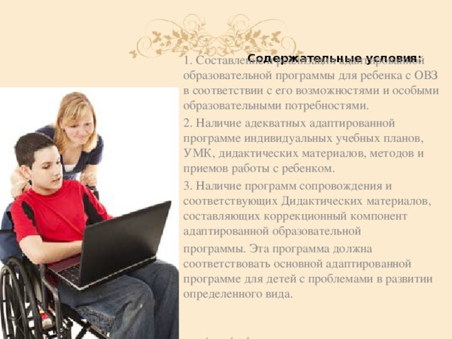 Содержательные условия: 1. Составление и реализация адаптированной образовательной программы для ребенка с ОВЗ в соответствии с его возможностями и особыми образовательными потребностями. 2. Наличие адекватных адаптированной программе индивидуальных учебных планов, УМК, дидактических материалов, методов и приемов работы с ребенком. 3. Наличие программ сопровождения и соответствующих Дидактических материалов, составляющих коррекционный компонент адаптированной образовательной программы. Эта программа должна соответствовать основной адаптированной программе для детей с проблемами в развитии определенного вида.  