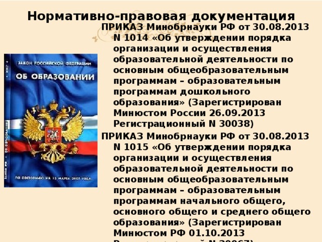 Нормативно-правовая документация ПРИКАЗ Минобрнауки РФ от 30.08.2013 N 1014 «Об утверждении порядка организации и осуществления образовательной деятельности по основным общеобразовательным программам – образовательным программам дошкольного образования» (Зарегистрирован Минюстом России 26.09.2013 Регистрационный N 30038) ПРИКАЗ Минобрнауки РФ от 30.08.2013 N 1015 «Об утверждении порядка организации и осуществления образовательной деятельности по основным общеобразовательным программам – образовательным программам начального общего, основного общего и среднего общего образования» (Зарегистрирован Минюстом РФ 01.10.2013 Регистрационный N 30067) ПРИКАЗ Минобрнауки РФ от 20.09.2013 N 1082 «Об утверждении положения о психолого-медико- педагогической комиссии» 