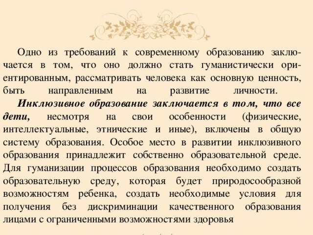  Одно из требований к современному образованию заклю-  чается в том, что оно должно стать гуманистически ори-  ентированным, рассматривать человека как основную ценность,  быть направленным на развитие личности.    Инклюзивное образование заключается в том, что все дети, несмотря на свои особенности (физические, интеллектуальные, этнические и иные), включены в общую систему образования. Особое место в развитии инклюзивного образования принадлежит собственно образовательной среде.  Для гуманизации процессов образования необходимо создать  образовательную среду, которая будет природосообразной  возможностям ребенка, создать необходимые условия для получения без дискриминации качественного образования лицами с ограниченными возможностями здоровья 