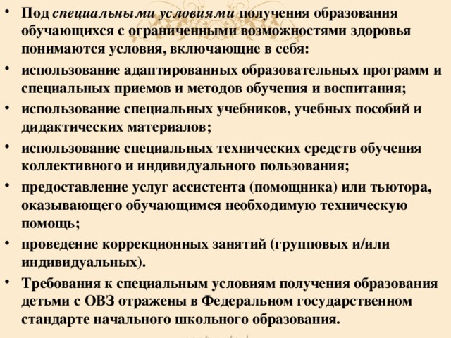 Под специальными условиями получения образования обучающихся с ограниченными возможностями здоровья понимаются условия, включающие в себя: использование адаптированных образовательных программ и специальных приемов и методов обучения и воспитания; использование специальных учебников, учебных пособий и дидактических материалов; использование специальных технических средств обучения коллективного и индивидуального пользования; предоставление услуг ассистента (помощника) или тьютора, оказывающего обучающимся необходимую техническую помощь; проведение коррекционных занятий (групповых и/или индивидуальных). Требования к специальным условиям получения образования детьми с ОВЗ отражены в Федеральном государственном стандарте начального школьного образования.  