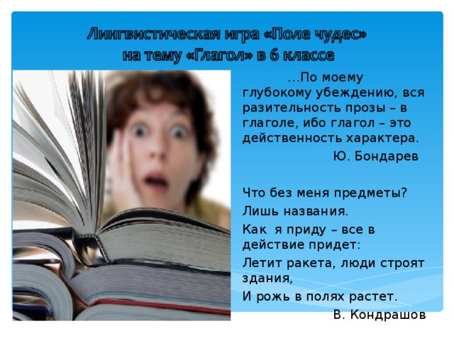  … По моему глубокому убеждению, вся разительность прозы – в глаголе, ибо глагол – это действенность характера.   Ю. Бондарев Что без меня предметы? Лишь названия. Как я приду – все в действие придет: Летит ракета, люди строят здания, И рожь в полях растет.   В. Кондрашов 