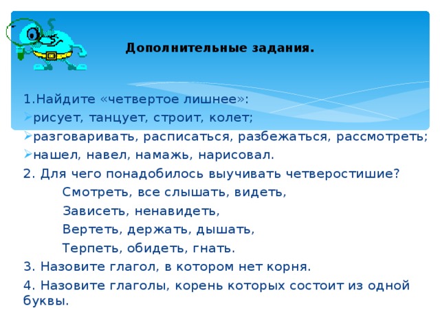 Дополнительные задания. 1.Найдите «четвертое лишнее»: рисует, танцует, строит, колет; разговаривать, расписаться, разбежаться, рассмотреть; нашел, навел, намажь, нарисовал. 2. Для чего понадобилось выучивать четверостишие?  Смотреть, все слышать, видеть,  Зависеть, ненавидеть,  Вертеть, держать, дышать,  Терпеть, обидеть, гнать. 3. Назовите глагол, в котором нет корня. 4. Назовите глаголы, корень которых состоит из одной буквы. 