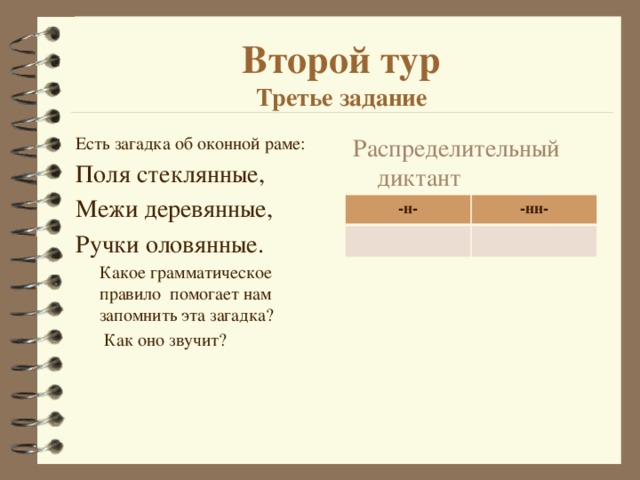 Второй тур  Третье задание Есть загадка об оконной раме: Распределительный диктант Поля стеклянные, Межи деревянные, Ручки оловянные.  Какое грамматическое правило помогает нам запомнить эта загадка?   Как оно звучит? -н- -нн- 