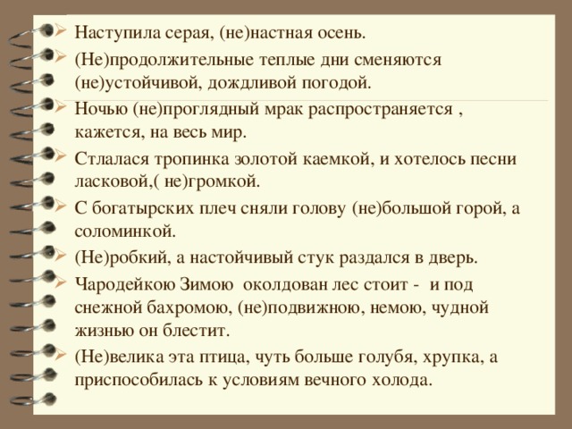 Наступила серая, (не)настная осень. (Не)продолжительные теплые дни сменяются (не)устойчивой, дождливой погодой. Ночью (не)проглядный мрак распространяется , кажется, на весь мир. Стлалася тропинка золотой каемкой, и хотелось песни ласковой,( не)громкой. С богатырских плеч сняли голову (не)большой горой, а соломинкой. (Не)робкий, а настойчивый стук раздался в дверь. Чародейкою Зимою околдован лес стоит - и под снежной бахромою, (не)подвижною, немою, чудной жизнью он блестит. (Не)велика эта птица, чуть больше голубя, хрупка, а приспособилась к условиям вечного холода.   