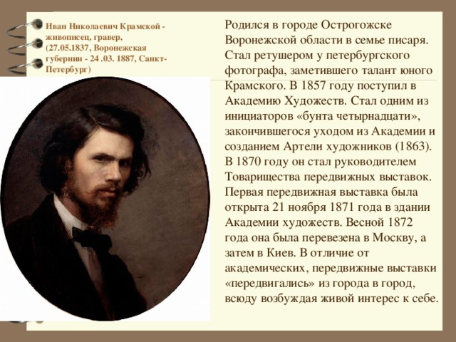      Иван Николаевич Крамской - живописец, гравер,  (27.05.1837, Воронежская губернии - 24 .03. 1887, Санкт-Петербург)      Родился в городе Острогожске Воронежской области в семье писаря. Стал ретушером у петербургского фотографа, заметившего талант юного Крамского. В 1857 году поступил в Академию Художеств. Стал одним из инициаторов «бунта четырнадцати», закончившегося уходом из Академии и созданием Артели художников (1863). В 1870 году он стал руководителем Товарищества передвижных выставок. Первая передвижная выставка была открыта 21 ноября 1871 года в здании Академии художеств. Весной 1872 года она была перевезена в Москву, а затем в Киев. В отличие от академических, передвижные выставки «передвигались» из города в город, всюду возбуждая живой интерес к себе. 