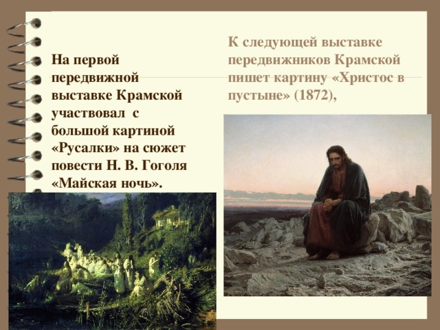 К следующей выставке передвижников Крамской пишет картину «Христос в пустыне» (1872), На первой передвижной выставке Крамской участвовал с большой картиной «Русалки» на сюжет повести Н. В. Гоголя «Майская ночь». 