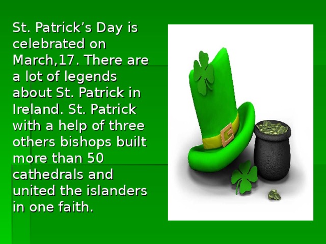 St. Patrick’s Day is celebrated on March,17. There are a lot of legends about St. Patrick in Ireland. St. Patrick with a help of three others bishops built more than 50 cathedrals and united the islanders in one faith.
