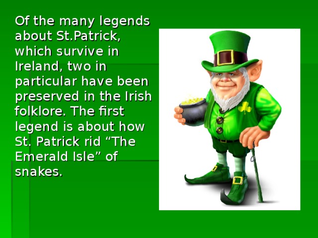 Of the many legends about St.Patrick, which survive in Ireland, two in particular have been preserved in the Irish folklore. The first legend is about how St. Patrick rid “The Emerald Isle” of snakes.