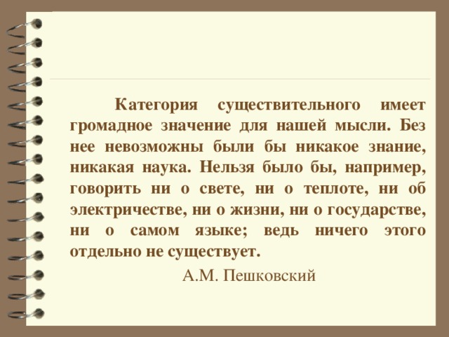    Категория существительного имеет громадное значение для нашей мысли. Без нее невозможны были бы никакое знание, никакая наука. Нельзя было бы, например, говорить ни о свете, ни о теплоте, ни об электричестве, ни о жизни, ни о государстве, ни о самом языке; ведь ничего этого отдельно не существует.       А.М. Пешковский 