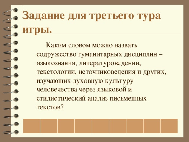 Задание для третьего тура игры.   Каким словом можно назвать содружество гуманитарных дисциплин – языкознания, литературоведения, текстологии, источниковедения и других, изучающих духовную культуру человечества через языковой и стилистический анализ письменных текстов?                   