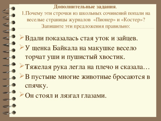 Дополнительные задания .  1.Почему эти строчки из школьных сочинений попали на веселые страницы журналов «Пионер» и «Костер»? Запишите эти предложения правильно:   Вдали показалась стая уток и зайцев. У щенка Байкала на макушке весело торчат уши и пушистый хвостик. Тяжелая рука легла на плечо и сказала… В пустыне многие животные бросаются в спячку. Он стоял и лязгал глазами. 