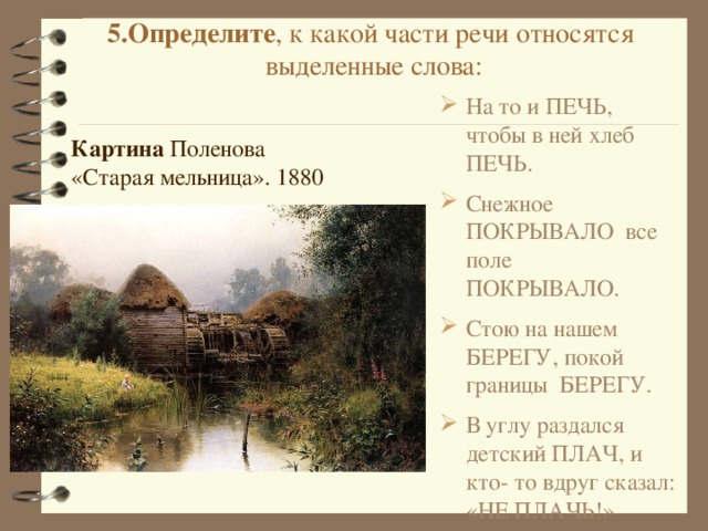 5.Определите , к какой части речи относятся выделенные слова:   На то и ПЕЧЬ, чтобы в ней хлеб ПЕЧЬ. Снежное ПОКРЫВАЛО все поле ПОКРЫВАЛО. Стою на нашем БЕРЕГУ, покой границы БЕРЕГУ. В углу раздался детский ПЛАЧ, и кто- то вдруг сказал: «НЕ ПЛАЧЬ!» Картина  Поленова «Старая мельница». 1880 