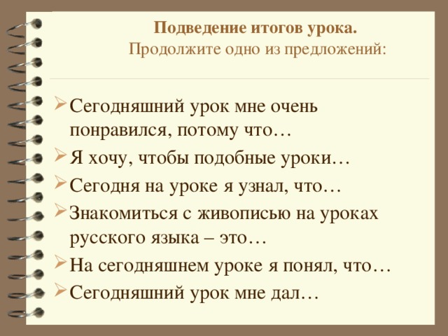 Подведение итогов урока.  Продолжите одно из предложений:   Сегодняшний урок мне очень понравился, потому что… Я хочу, чтобы подобные уроки… Сегодня на уроке я узнал, что… Знакомиться с живописью на уроках русского языка – это… На сегодняшнем уроке я понял, что… Сегодняшний урок мне дал…   