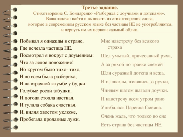 Третье задание.  Стихотворение С. Бондаренко «Разбериха с доучками и дотепами».  Ваша задача: найти и выписать из стихотворения слова,  которые в современном русском языке без частицы НЕ не употребляются,  и вернуть им их первоначальный облик.   Мне навстречу без всякого страха Побывал я однажды в стране, Где исчезла частица НЕ. Шел умытый, причесанный ряха, Посмотрел я вокруг с доумением: А за ряхой по травке свежей Что за лепое положение! Шли суразный дотепа и вежа. Но кругом было тихо- тихо, И из школы, взявшись за ручки, И во всем была разбериха, Чинным шагом шагали доучки. И навстречу всем утром рано И на взрачной клумбе у будки Улыбалась Царевна Смеяна. Голубые росли забудки. Очень жаль, что только во сне И погода стояла настная, Есть страна без частицы НЕ. И гуляла собака счастная, И, виляя хвостом уклюже, Пробегала пролазные лужи. 