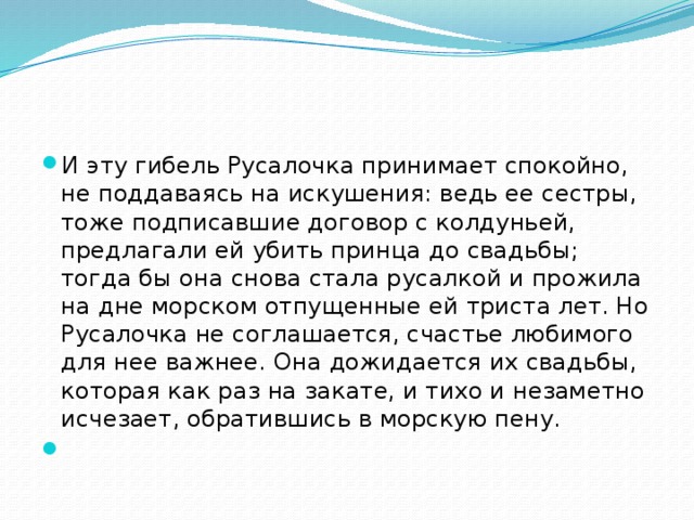 И эту гибель Русалочка принимает спокойно, не поддаваясь на искушения: ведь ее сестры, тоже подписавшие договор с колдуньей, предлагали ей убить принца до свадьбы; тогда бы она снова стала русалкой и прожила на дне морском отпущенные ей триста лет. Но Русалочка не соглашается, счастье любимого для нее важнее. Она дожидается их свадьбы, которая как раз на закате, и тихо и незаметно исчезает, обратившись в морскую пену.   