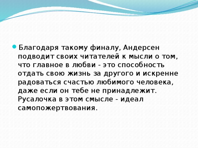 Благодаря такому финалу, Андерсен подводит своих читателей к мысли о том, что главное в любви - это способность отдать свою жизнь за другого и искренне радоваться счастью любимого человека, даже если он тебе не принадлежит. Русалочка в этом смысле - идеал самопожертвования. 