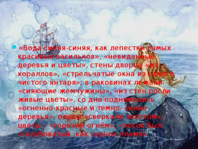 «Вода синяя-синяя, как лепестки самых красивых васильков», «невиданные деревья и цветы», стены дворца «из кораллов», «стрельчатые окна из самого чистого янтаря»; в раковинах лежали «сияющие жемчужины», «из стен росли живые цветы», со дна поднимались «огненно-красные и темно- синие деревья», плоды «сверкали золотом», цветы – «горячим огнём», «песок был «голубоватый, как серное пламя» 