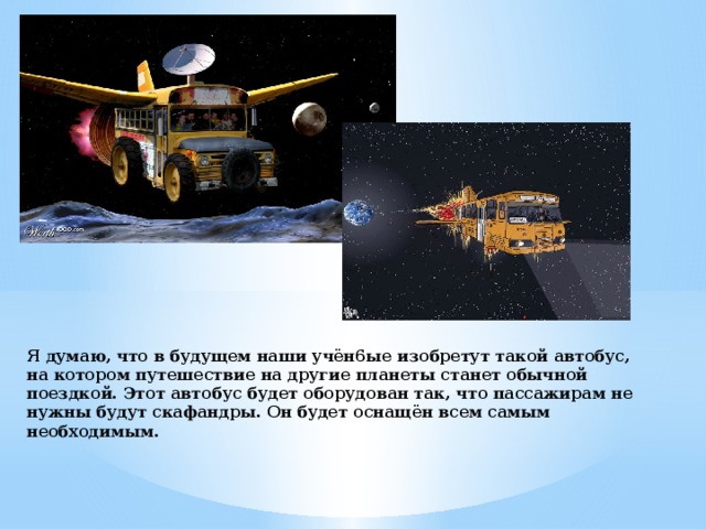 Я думаю, что в будущем наши учён6ые изобретут такой автобус, на котором путешествие на другие планеты станет обычной поездкой. Этот автобус будет оборудован так, что пассажирам не нужны будут скафандры. Он будет оснащён всем самым необходимым. 