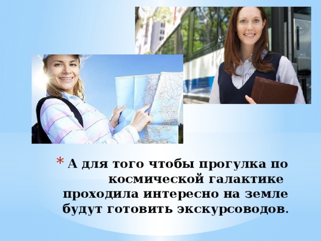 А для того чтобы прогулка по космической галактике проходила интересно на земле будут готовить экскурсоводов . 
