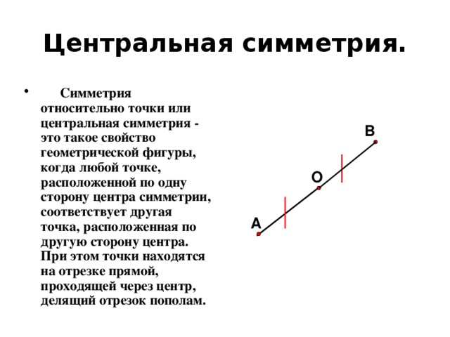 Центральная симметрия.  Симметрия относительно точки или центральная симметрия - это такое свойство геометрической фигуры, когда любой точке, расположенной по одну сторону центра симметрии, соответствует другая точка, расположенная по другую сторону центра. При этом точки находятся на отрезке прямой, проходящей через центр, делящий отрезок пополам. В О А