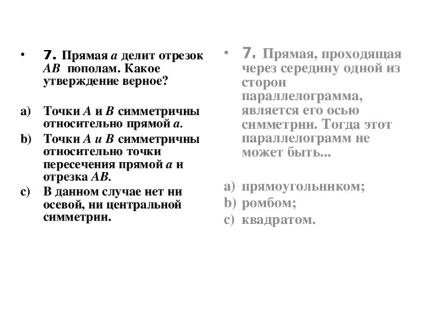 7. Прямая, проходящая через середину одной из сторон параллелограмма, является его осью симметрии. Тогда этот параллелограмм не может быть...  прямоугольником; ромбом; квадратом. 7. Прямая а делит отрезок  АВ  пополам. Какое утверждение верное?  Точки А и В симметричны относительно прямой а. Точки А и В симметричны относительно точки пересечения прямой а и отрезка АВ. В данном случае нет ни осевой, ни центральной симметрии.