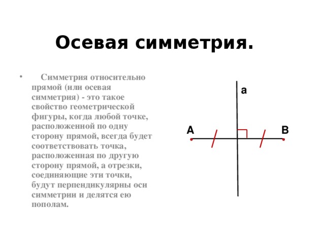 Осевая симметрия.  Симметрия относительно прямой (или осевая симметрия) - это такое свойство геометрической фигуры, когда любой точке, расположенной по одну сторону прямой, всегда будет соответствовать точка, расположенная по другую сторону прямой, а отрезки, соединяющие эти точки, будут перпендикулярны оси симметрии и делятся ею пополам. a А В