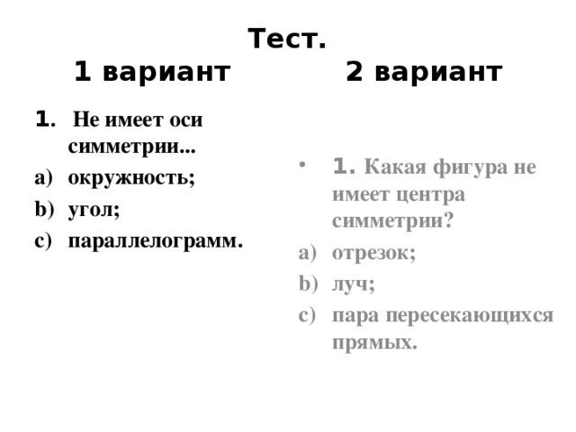 Тест.  1 вариант 2 вариант 1 . Не имеет оси симметрии... окружность; угол; параллелограмм. 1. Какая фигура не имеет центра симметрии? отрезок; луч; пара пересекающихся прямых.