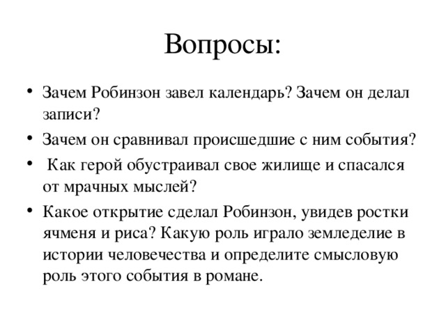 Вопросы: Зачем Робинзон завел календарь? Зачем он делал записи? Зачем он сравнивал происшедшие с ним события?  Как герой обустраивал свое жилище и спасался от мрачных мыслей? Какое открытие сделал Робинзон, увидев ростки ячменя и риса? Какую роль играло земледелие в истории человечества и определите смысловую роль этого события в романе. 